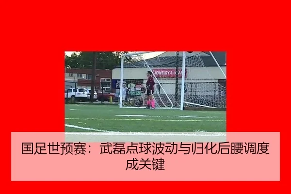 国足世预赛：武磊点球波动与归化后腰调度成关键
